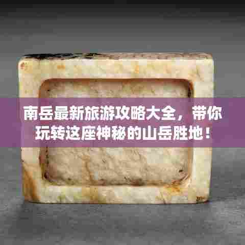 南岳最新旅游攻略大全,带你玩转这座神秘的山岳胜地!