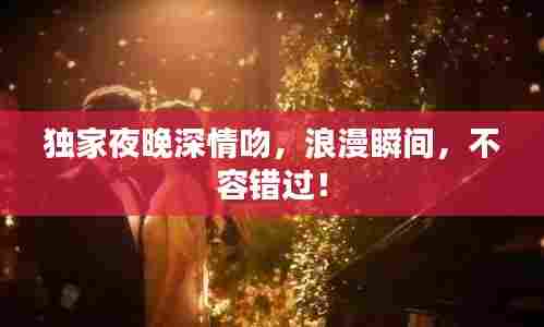 独家夜晚深情吻,浪漫瞬间,不容错过!