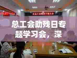 总工会助残日专题学习会，深化助残行动，共筑美好未来