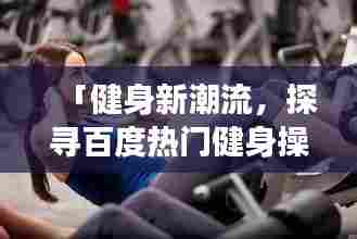 「健身新潮流,探寻百度热门健身操视频,展现优美身姿」