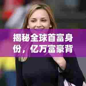 揭秘全球首富身份,亿万富豪背后的秘密故事揭晓