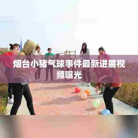 烟台小猪气球事件最新进展视频曝光