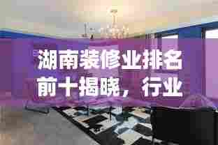 湖南装修业排名前十揭晓，行业巨头引领潮流