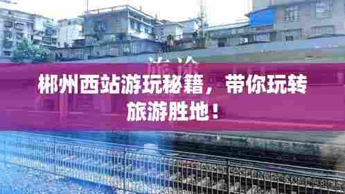 郴州西站游玩秘籍,带你玩转旅游胜地!