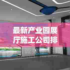 最新产业园展厅施工公司排名TOP榜,专业打造引领行业潮流的展示空间!