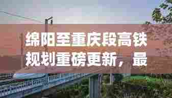 绵阳至重庆段高铁规划重磅更新,最新进展与消息汇总!