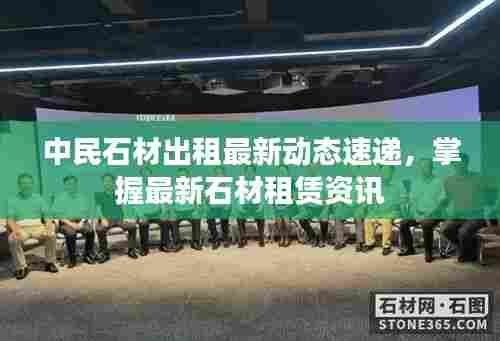 中民石材出租最新动态速递,掌握最新石材租赁资讯