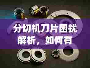 分切机刀片困扰解析,如何有效应对刀片切割失效问题