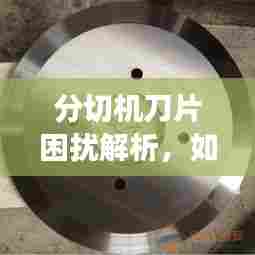 分切机刀片困扰解析,如何有效应对刀片切割失效问题