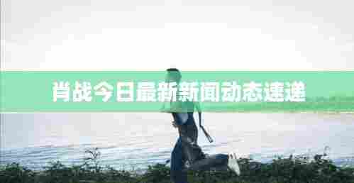 肖战今日最新新闻动态速递