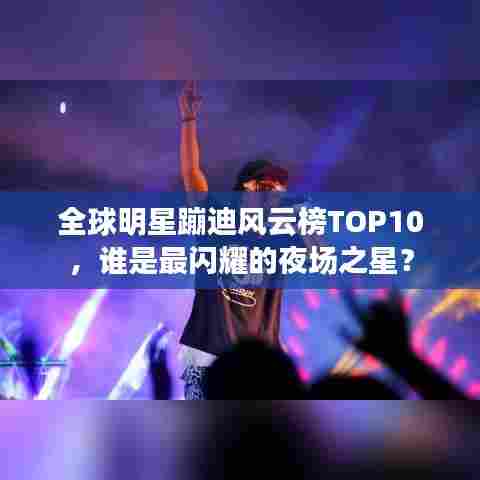 全球明星蹦迪风云榜TOP10，谁是最闪耀的夜场之星？