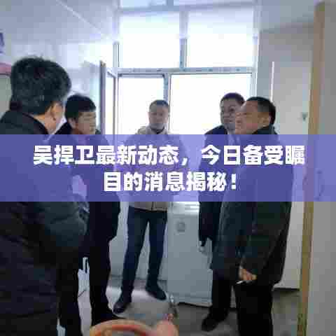 吴捍卫最新动态，今日备受瞩目的消息揭秘！