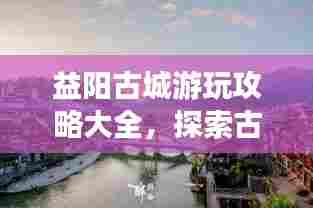 益阳古城游玩攻略大全，探索古城魅力，体验独特风情