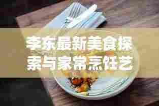 李东最新美食探索与家常烹饪艺术,今日菜谱大全