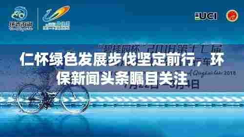仁怀绿色发展步伐坚定前行，环保新闻头条瞩目关注
