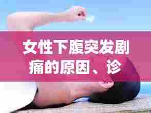女性下腹突发剧痛的原因、诊断及应对方法全解析