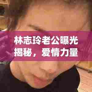 林志玲老公曝光揭秘,爱情力量与公众关注下的浪漫缘分