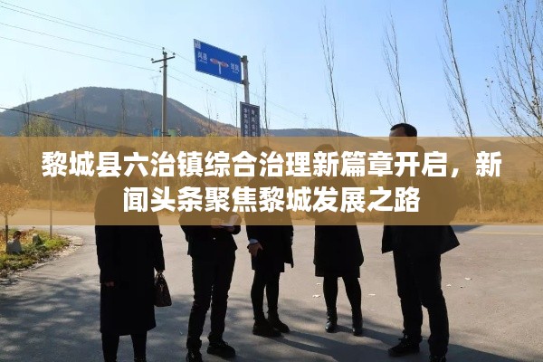 黎城县六治镇综合治理新篇章开启,新闻头条聚焦黎城发展之路