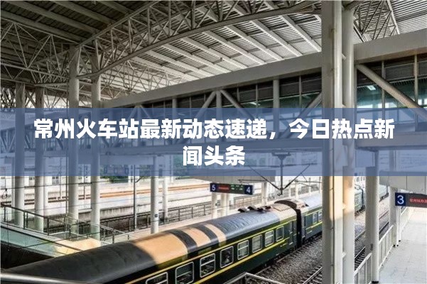 常州火车站最新动态速递，今日热点新闻头条