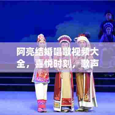 阿亮结婚唱歌视频大全，喜悦时刻，歌声交织的美好记忆