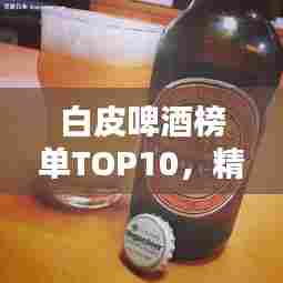 白皮啤酒榜单TOP10，精选优质品牌，不容错过！