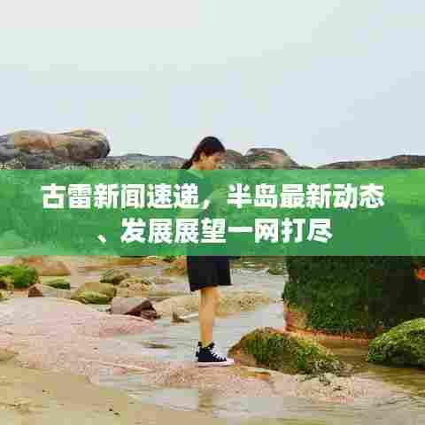 古雷新闻速递,半岛最新动态、发展展望一网打尽