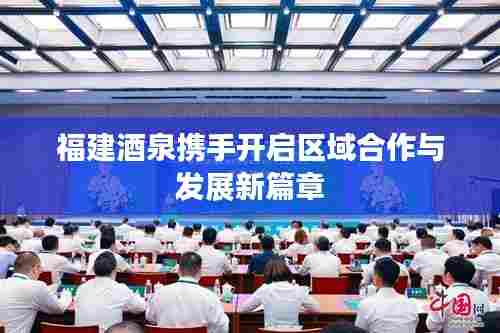 福建酒泉携手开启区域合作与发展新篇章