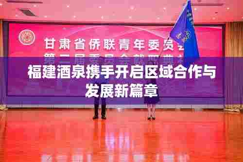 福建酒泉携手开启区域合作与发展新篇章