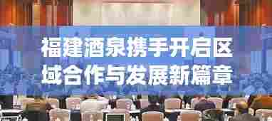 福建酒泉携手开启区域合作与发展新篇章