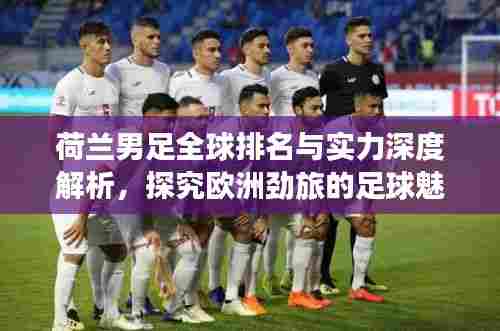 荷兰男足全球排名与实力深度解析,探究欧洲劲旅的足球魅力