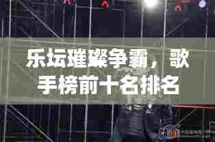 乐坛璀璨争霸,歌手榜前十名排名揭秘,新星与传奇人物的激烈角逐