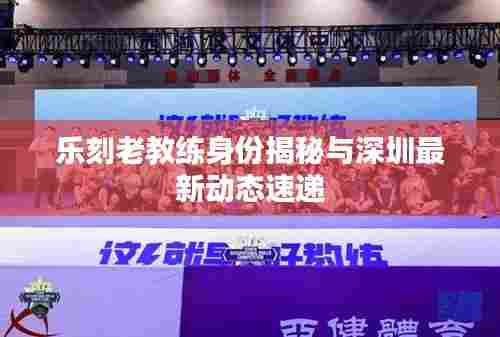 乐刻老教练身份揭秘与深圳最新动态速递