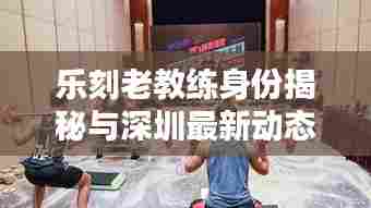 乐刻老教练身份揭秘与深圳最新动态速递