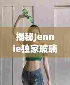 揭秘Jennie独家玻璃，工艺与品质的完美融合探索