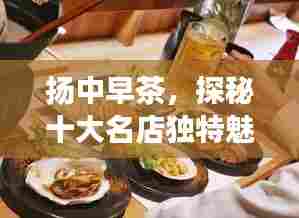 扬中早茶，探秘十大名店独特魅力，品味地道美味早茶之旅