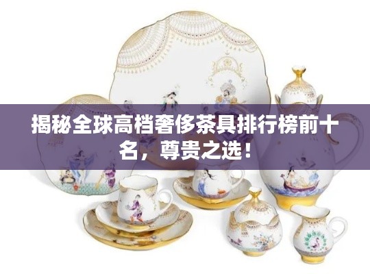 揭秘全球高档奢侈茶具排行榜前十名,尊贵之选!