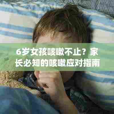 6岁女孩咳嗽不止?家长必知的咳嗽应对指南