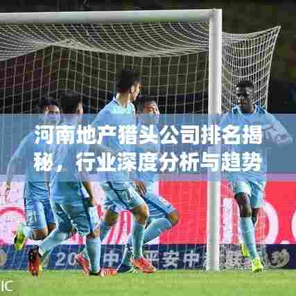 河南地产猎头公司排名揭秘，行业深度分析与趋势解读