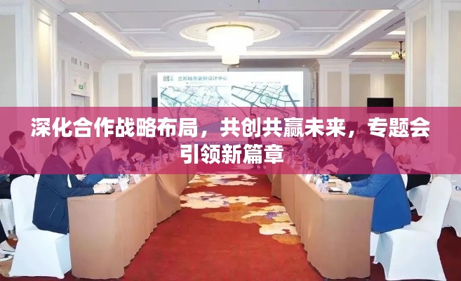 深化合作战略布局,共创共赢未来,专题会引领新篇章