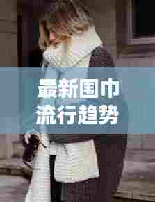 最新围巾流行趋势视频，编织技巧大揭秘