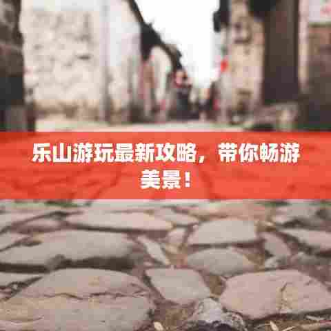 乐山游玩最新攻略,带你畅游美景!