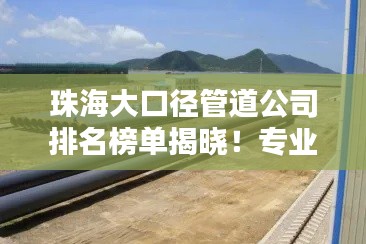 珠海大口径管道公司排名榜单揭晓！专业优质企业独家盘点