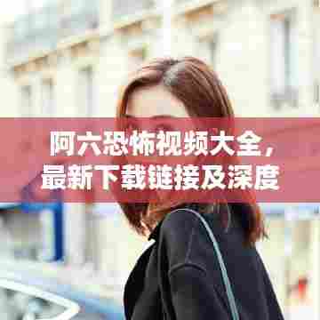 阿六恐怖视频大全，最新下载链接及深度探索揭秘