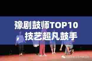 豫剧鼓师TOP10,技艺超凡鼓手引领舞台风采大放异彩