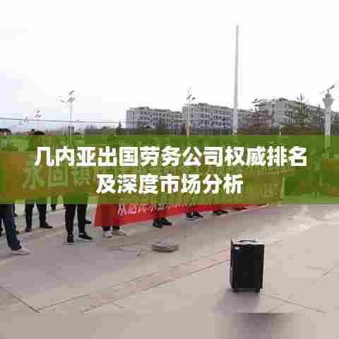 几内亚出国劳务公司权威排名及深度市场分析