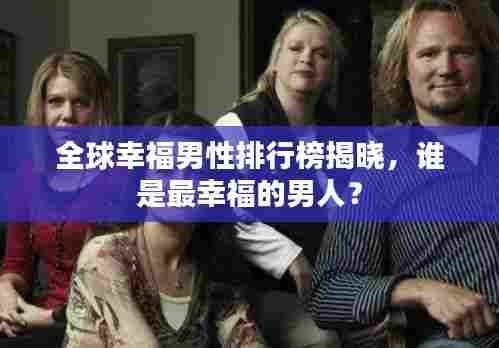 全球幸福男性排行榜揭晓，谁是最幸福的男人？