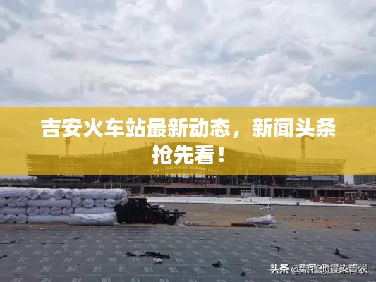 吉安火车站最新动态，新闻头条抢先看！