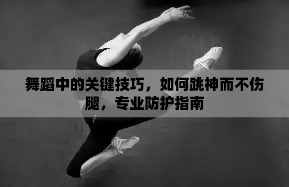 舞蹈中的关键技巧,如何跳神而不伤腿,专业防护指南